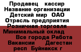 Продавец - кассир › Название организации ­ Детский мир, ОАО › Отрасль предприятия ­ Розничная торговля › Минимальный оклад ­ 25 000 - Все города Работа » Вакансии   . Дагестан респ.,Буйнакск г.